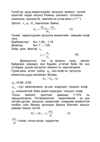 Үүний үр дүнд хөдөлгүүрийн эргүүлэх момент түүний
ашигтай чадал ихсэнэ. Рейкны шилжилт тогтоосон
хэмжээнд хүрэхэд Ne хамгийн их утгаа авна ( max
eN ).
Эргэлт нn -д нМ харгалзаж байна.
)3(max
H
HK
M
M
MM
K


Үүнийг хөдөлгүүрийн эргүүлэх моментийн нөөцийн коэф
гэнэ.
Карбюраторт КМ= 1,08... 1,15
Дизельд КМ= 1 ... 1,05
Хоёр дахь фактор TPi
В
д
TP
n
n
i  (4)
Дамжуулгын тоо нь арааны хүнд, хөнгөн
байдлаас хамаарч янз бүрийн утгатай байх ба энэ
утгаараа дугуйн эргүүлэх момент нь өөрчлөгдөнө.
Гурав дахь хүчин зүйлд TP энэ коэф нь эргүүлэх
моментод шууд нөлөөлөх бөгөөд
НхолTP  
TP =0,88...0,93
хол сул ажиллагааны үе дэх алдагдал тооцсон коэф
Н -ачаалалтай байх үеийн алдагдал тооцсон коэф
Тосны зайлалт үрэлтийг давахад 7-12% нь
зарцуулагдана. Тогтворжоогүй хөдөлгөөний үе дэх
хөтлөх дугуйн эргүүлэх моментийг инерцийн моменттой
холбон үзэх бөгөөд эргэлдэж байгаа биетийн массыг
давхар тооцох ёстой.
)5(
dt
d
JMM д
дK
I
K


dt
d д
-тахир голын өнцөг хурдатгал
 