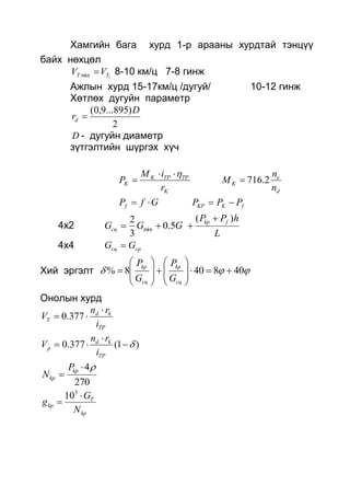 Хамгийн бага хурд 1-р арааны хурдтай тэнцүү
байх нөхцөл
1min TT VV  8-10 км/ц 7-8 гинж
Ажлын хурд 15-17км/ц /дугуй/ 10-12 гинж
Хөтлөх дугуйн параметр
2
)895...9,0( D
rd 
D - дугуйн диаметр
зүтгэлтийн шүргэх хүч
K
TPTPK
K
r
iM
P


d
e
K
n
n
M 2.716
GfPf  fKKP PPP 
4х2
L
hPP
GGG fkp
сц
)(
5.0
3
2
min


4х4 cpсц GG 
Хий эргэлт  408408% 


















сц
kp
сц
kp
G
P
G
P
Онолын хурд
TP
kd
T
i
rn
V

 377.0
)1(377.0 


TP
kd
p
i
rn
V
270
4
 kp
kp
P
N
kp
T
kp
N
G
g


3
10
 
