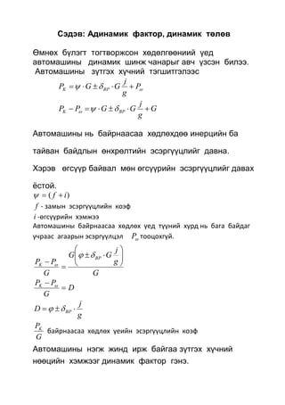 Сэдэв: Адинамик фактор, динамик төлөв
Өмнөх бүлэгт тогтворжсон хөдөлгөөниий үед
автомашины динамик шинж чанарыг авч үзсэн билээ.
Автомашины зүтгэх хүчний тэгшитгэлээс
 P
g
j
GGP BPK 
G
g
j
GGPP BPK  
Автомашины нь байрнаасаа хөдлөхдөө инерцийн ба
тайван байдлын өнхрөлтийн эсэргүүцлийг давна.
Хэрэв өгсүүр байвал мөн өгсүүрийн эсэргүүцлийг давах
ёстой.
)( if 
f - замын эсэргүүцлийн коэф
i -өгсүүрийн хэмжээ
Автомашины байрнаасаа хөдлөх үед түүний хурд нь бага байдаг
учраас агаарын эсэргүүлцэл P тооцохгүй.
G
g
j
GG
G
PP
BP
K











D
G
PPK

 
g
j
D BP  
G
PK
байрнаасаа хөдлөх үеийн эсэргүүцлийн коэф
Автомашины нэгж жинд ирж байгаа зүтгэх хүчний
нөөцийн хэмжээг динамик фактор гэнэ.
 