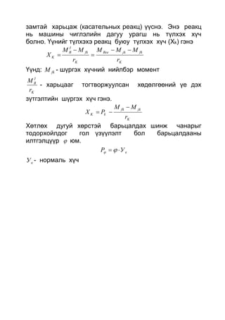 замтай харьцаж (касательных реакц) үүснэ. Энэ реакц
нь машины чиглэлийн дагуу урагш нь түлхэх хүч
болно. Үүнийг түлхэхэ реакц буюу түлхэх хүч (Xk) гэнэ
K
fkjkBее
K
fk
I
B
K
r
MMM
r
MM
X




Үүнд: fkM - шүргэх хүчний нийлбэр момент
K
I
B
r
M
- харьцааг тогтворжуулсан хөдөлгөөний үе дэх
зүтгэлтийн шүргэх хүч гэнэ.
K
jkfk
kK
r
MM
PX


Хөтлөх дугуй хөрстэй барьцалдах шинж чанарыг
тодорхойлдог гол үзүүлэлт бол барьцалдааны
илтгэлцүүр  юм.
кУP  
кУ - нормаль хүч
 