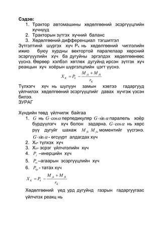 Сэдэв:
1. Трактор автомашины хөдөлгөөний эсэргүүцлийн
хүчнүүд
2. Тракторын зүтгэх хүчний баланс
3. Хөдөлгөөний дифференциал тэгшитгэл
Зүтгэлтинй шүргэх хүч Рк нь хөдөлгөөний чиглэлийн
ижио буюу хурдны вектортой паралелаар хөрсний
эсэргүүулийн хүч ба дугуйны эргэлдэх хөдөлгөөнөөс
үүснэ. Өөрөөр хэлбэл хөтлөх дугуйнд ирсэн зүтгэх хүч
реакцын хүч хоёрын шүргэлцлийн цэгт үүснэ.
K
fkjk
kK
r
MM
PX


Түлхэгч хүч нь шулуун замын хэвтээ гадаргууд
үйлчилэх хөдөлгөөний эсэргүүцлийг давах хүчгэж үзсэн
билээ.
ЗУРАГ
Хүндийн төвд үйлчилж байгаа
1. G нь cosG перпедикуляр sinG паралель хоёр
бүрдүүлэгч хүч болон задарна. cosG нь хөрс
рүү дугуйг шахаж fkM fnM моментийг үүсгэнэ.
sinG - өгсүүрт алдагдах хүч
2. Хк- түлхэх хүч
3. Хn- эсрэг үйлчлэлийн хүч
4. jP –инерцийн хүч
5. P –агаарын эсэргүүцлийн хүч
6. kpP - татах хүч
K
fkjk
kK
r
MM
PX


Хөдөлгөөний үед урд дугуйнд газрын гадаргуугаас
үйлчлэх реакц нь
 