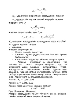 K
fnjn
n
r
MM
X


fnM - урд дугуйн өнхрөлтийн эсэргүүулийн момент
jnM - урд дугуйн шүргэх хүчний инерцийн момент
инерцийн хүч- jP
jmj
g
G
Pj 
агаарын эсэргүүцлийн хүч- P нь
2
vFKP  
13
2
vFK
P

 

K - агаарын эсэргүүцлийн шилжүүлсэн коэф, кгсс2/м4
F- нүүрэн хэсгийн талбай
v - хурд км/ц
агаарын эсэргүүцэл нь
- Нүүрэн хэсгийн эсэргүүцэл
- Салхины зүгээс үзүүлэх шахалт. Машины орчинд
(хуйларуулах)
- Автомашины гадаргууд үйлчлэх агаарын үрэлт
Агаарын хуйларалт нь хөдөлгөөний үед
машины урд хэсэгт агаарын нягтралт , ард нь
сийрэгжилт үүснэ. Агаарын хуйларалтаас үүссэн
эсэргүүцэл нь автомашины хэлбэр дүрсээс шууд
хамаарна. Өөрөөр хэлбэл обтекаемость (шувтан, загас
хэлбэр) аэродинамик шинж чанар агаар хавиралцааны
онол. Харин үрэлт нь (гладкость) хамаарна.
Ачааны K = 0,05...0,06
Хөнгөн K = 0,015...0,02
Хөнгөн тэрэгний нүүрэн хэсгийн талбайг
HBf  755.0
Үүнд: В – өргөн , Н – өндөр
Агаарын эсэргүүцлийн тэнцүү үйлчлэгч хүч нь хүндийн
төвийн өндөртэй ижил өндөрт үйлчилнэ.
 