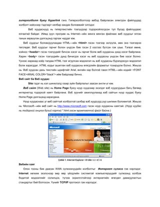 гиперхолболт буюу Hyperlink гэнэ. Гиперхолболтоор вебэд байрласан электрон файлуудад
холболт хийснээр тэдгээрт хялбар хандах боломжийг олгодог.
       Веб хуудаснууд нь гипертекстийн тээгүүдээр тодорхойлогдсон тул бусад файлуудаас
ялгаатай байдаг. Иймд зууч програм нь Internet—ийн мянга мянган файлаас веб хуудсыг ялган
таньж хөрвүүлэн дэлгэцэнд гаргаж чаддаг юм.
   Веб хуудсыг боловсруулахдаа HTML—ийн <html> гэсэн тээгээр эхлүүлж, мөн энэ тээгээрээ
төгсгөдөг. Веб хуудсыг гарчиг болон үндсэн бие гэсэн 2 хэсгээс бүтсэн гэж үзье. Тэгвэл өмнө,
хойноо <header> гэсэн тээгүүдийг бичсэн хэсэг нь гарчиг болж веб хуудасны дээд хэсэг байрлана.
Харин <body> гэсэн тээгүүдийн дунд бичигдэх хэсэг нь веб хуудасны үндсэн бие хэсэг болно.
Үүнээс харахад хоёр талдаа HTML тээг агуулсан мэдээлэл нь вэб хуудасны бүрэлдэхүүн мэдээлэл
болж харагддаг. HTML кодыг ашиглан вэб хуудасны өгөгдлийн форматыг тохируулж болно. Жишээ
нь: Вэб хуудсан дахь текстийн шрифтийг Arial, өнгийн хар болгоё гэвэл HTML—ийн кодийг <FONT
FACE=ARIAL COLOR=”black”> ийм байдлаар бичнэ.
Веб сайт ба Веб хуудас
       Site гэдэг нь хэл шинжлэлд газар зүйн байрлалыг заасан англи үг юм.
   Веб сайт (Web site) нь Home Page буюу нүүр хуудсаар эхэлдэг вэб хуудсуудын багц бөгөөд
интернетэд тодорхой хаягт байрлана. Вэб зуучийг ажиллуулахад вэб сайтын нүүр хуудас буюу
Home Page дэлгэцэнд харагдана.
   Нүүр хуудаснаас уг веб сайттай холбоотой салбар вэб хуудсууд руу шилжих боломжтой. Жишээ
нь: Microsoft—ийн веб сайт нь http://www.microsoft.com гэсэн нүүр хуудасны хаягтай. (Нүүр хуудас
нь тодорхой онцлог бүхий нэртэй *.html гэсэн өргөтгөлтэй файл байна.)




                               Çóðàã 1. Internet Explorer ïðîãðàìûí öîíõ

Вебийн хаяг
   Олон тооны бие даасан WAN сүлжээнүүдийн холболтыг                Интернет сүлжээ гэж нэрлэдэг.
Internet хөгжиж эхэлснээр өөр өөр үйлдлийн системтэй компьютерүүдийг сүлжээнд холбож
бодитой мэдээллийг солилцох, түгээх зорилготойгоор интернетийн өгөгдөл дамжуулалтын
стандартыг бий болгосон. Үүнийг TCP/IP протокол гэж нэрлэдэг.
 