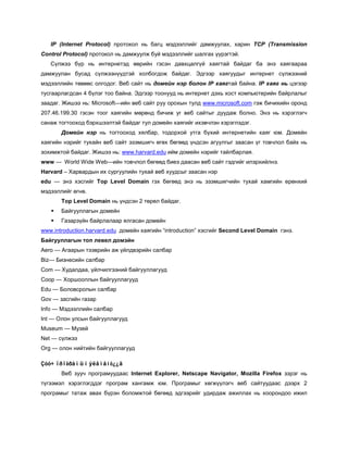 IP (Internet Protocol) протокол нь багц мэдээллийг дамжуулах, харин TCP (Transmission
Control Protocol) протокол нь дамжуулж буй мэдээллийг шалгах үүрэгтэй.
   Сүлжээ бүр нь интернетэд өөрийн гэсэн давхцалгүй хаягтай байдаг ба энэ хаягаараа
дамжуулан бусад сүлжээнүүдтэй холбогдож байдаг. Эдгээр хаягуудыг интернет сүлжээний
мэдээллийн төвөөс олгодог. Веб сайт нь домейн нэр болон IP хаягтай байна. IP хаяг нь цэгээр
тусгаарлагдсан 4 бүлэг тоо байна. Эдгээр тоонууд нь интернет дэхь хост компьютерийн байрлалыг
заадаг. Жишээ нь: Microsoft—ийн веб сайт руу орохын тулд www.microsoft.com гэж бичихийн оронд
207.46.199.30 гэсэн тоог хаягийн мөрөнд бичиж уг веб сайтыг дуудаж болно. Энэ нь хэрэглэгч
санаж тогтооход бэрхшээлтэй байдаг тул домейн хаягийг ихэвчлэн хэрэглэдэг.
       Домейн нэр нь тогтооход хялбар, тодорхой утга бүхий интернетийн хаяг юм. Домейн
хаягийн нэрийг тухайн веб сайт эзэмшигч өгөх бөгөөд үндсэн агуулгыг заасан үг товчлол байх нь
зохимжтой байдаг. Жишээ нь: www.harvard.edu ийм домейн нэрийг тайлбарлая.
www — World Wide Web—ийн товчлол бөгөөд биеэ даасан веб сайт гэдгийг илэрхийлнэ.
Harvard – Харвардын их сургуулийн тухай веб хуудсыг заасан нэр
edu — энэ хэсгийг Top Level Domain гэх бөгөөд энэ нь эзэмшигчийн тухай хамгийн ерөнхий
мэдээллийг өгнө.
       Top Level Domain нь үндсэн 2 төрөл байдаг.
      Байгууллагын домейн
      Газарзүйн байрлалаар ялгасан домейн
www.introduction.harvard.edu домейн хаягийн “introduction” хэсгийг Second Level Domain гэнэ.
Байгууллагын топ левел домэйн
Aero — Агаарын тээврийн аж үйлдвэрийн салбар
Biz— Бизнесийн салбар
Com — Худалдаа, үйлчилгээний байгууллагууд
Coop — Хоршооллын байгууллагууд
Edu — Боловсролын салбар
Gov — засгийн газар
Info — Мэдээллийн салбар
Int — Олон улсын байгууллагууд
Museum — Музей
Net — сүлжээ
Org — олон нийтийн байгууллагууд

Çóó÷ ïðîãðàìûí ýëåìåíò¿¿ä
       Веб зууч програмуудаас Internet Explorer, Netscape Navigator, Mozilla Firefox зэрэг нь
түгээмэл хэрэглэгддэг програм хангамж юм. Програмыг хөгжүүлэгч веб сайтуудаас дээрх 2
програмыг татаж авах бүрэн боломжтой бөгөөд эдгээрийг удирдаж ажиллах нь хоорондоо ижил
 