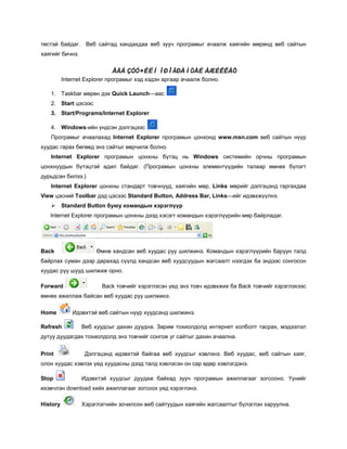 төстэй байдаг. Веб сайтад хандахдаа веб зууч програмыг ачаалж хаягийн мөрөнд веб сайтын
хаягийг бичнэ.


                            ÂÅÁ ÇÓÓ×ÈÉÍ ÏÐÎÃÐÀÌÒÀÉ ÀÆÈËËÀÕ
          Internet Explorer програмыг хэд хэдэн аргаар ачаалж болно.

    1. Taskbar мөрөн дэх Quick Launch—аас
   2. Start цэсээс
   3. Start/Programs/Internet Explorer

   4. Windows-ийн үндсэн дэлгэцээс
   Програмыг ачаалахад Internet Explorer програмын цонхонд www.msn.com веб сайтын нүүр
хуудас гарах бөгөөд энэ сайтыг өөрчилж болно.
   Internet Explorer програмын цонхны бүтэц нь Windows системийн орчны програмын
цонхнуудын бүтэцтэй адил байдаг. (Програмын цонхны элементүүдийн талаар өмнөх бүлэгт
дурьдсан билээ.)
   Internet Explorer цонхны стандарт товчнууд, хаягийн мөр, Links мөрийг дэлгэцэнд гаргахдаа
View цэсний Toolbar дэд цэсээс Standard Button, Address Bar, Links—ийг идэвхжүүлнэ.
         Standard Button буюу командын хэрэглүүр
   Internet Explorer програмын цонхны дээд хэсэгт командын хэрэглүүрийн мөр байрладаг.




Back                  Өмнө хандсан веб хуудас руу шилжинэ. Командын хэрэглүүрийн баруун талд
байрлах суман дээр дарахад сүүлд хандсан веб хуудсуудын жагсаалт нээгдэх ба эндээс сонгосон
хуудас руу шууд шилжиж орно.

Forward                 Back товчийг хэрэглэсэн үед энэ товч идэвхжих ба Back товчийг хэрэглэхээс
өмнөх ажиллаж байсан веб хуудас руу шилжинэ.

Home          Идэвхтэй веб сайтын нүүр хуудсанд шилжинэ.

Refresh          Веб хуудсыг дахин дуудна. Зарим тохиолдолд интернет холболт тасрах, мэдээлэл
дутуу дуудагдах тохиолдолд энэ товчийг сонгож уг сайтыг дахин ачаална.


Print             Дэлгэцэнд идэвхтэй байгаа веб хуудсыг хэвлэнэ. Веб хуудас, веб сайтын хаяг,
олон хуудас хэвлэх үед хуудасны дээд талд хэвлэсэн он сар өдөр хэвлэгдэнэ.

Stop             Идэвхтэй хуудсыг дуудаж байхад зууч програмын ажиллагааг зогсооно. Үүнийг
ихэвчлэн download хийх ажиллагааг зогсоох үед хэрэглэнэ.

History          Хэрэглэгчийн зочилсон веб сайтуудын хаягийн жагсаалтыг бүлэглэн харуулна.
 