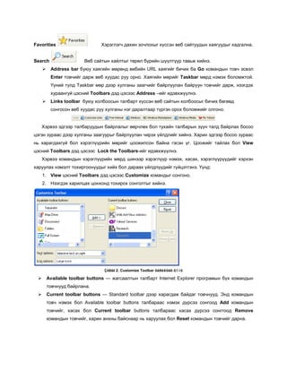 Favorities                      Хэрэглэгч дахин зочлохыг хүссэн веб сайтуудын хаягуудыг хадгална.


Search                  Веб сайтын хайлтыг төрөл бүрийн шүүлтүүр тавьж хийнэ.
         Address bar буюу хаягийн мөрөнд вебийн URL хаягийг бичих ба Go командын товч эсвэл
          Enter товчийг дарж веб хуудас руу орно. Хаягийн мөрийг Taskbar мөрд нэмэх боломжтой.
          Үүний тулд Taskbar мөр дээр хулганы заагчийг байрлуулан байруун товчийг дарж, нээгдэх
          хураангуй цэсний Toolbars дэд цэсээс Address –ийг идэвхжүүлнэ.
         Links toolbar буюу холбоосын талбарт хүссэн веб сайтын холбоосыг бичих бөгөөд
          сонгосон веб хуудас руу хулганы нэг даралтаар түргэн орох боломжийг олгоно.


   Хэрвээ эдгээр талбаруудын байрлалыг өөрчлөх бол тухайн талбарын зүүн талд байрлах босоо
цэгэн зураас дээр хулганы заагуурыг байрлуулан чирэх үйлдлийг хийнэ. Харин эдгээр босоо зураас
нь харагдахгүй бол хэрэглүүрийн мөрийг цоожилсон байна гэсэн үг. Цоожийг тайлах бол View
цэсний Toolbars дэд цэсээс Lock the Toolbars-ийг идэвхжүүлнэ.
   Хэрвээ командын хэрэглүүрийн мөрд шинээр хэрэглүүр нэмэх, хасах, хэрэглүүрүүдийг хэрхэн
харуулах нэмэлт тохиргоонуудыг хийх бол дараах үйлдлүүдийг гүйцэтгэнэ. Үүнд:
     1. View цэсний Toolbars дэд цэсээс Customize командыг сонгоно.
     2. Нээгдэх харилцах цонхонд тохирох сонголтыг хийнэ.




                                 Çóðàã 2. Customize Toolbar õàðèëöàõ öîíõ

        Available toolbar buttons — жагсаалтын талбарт Internet Explorer програмын бүх командын
         товчнууд байрлана.
        Current toolbar buttons — Standard toolbar дээр харагдаж байдаг товчнууд. Энд командын
         товч нэмэх бол Available toolbar buttons талбараас нэмэх дүрсээ сонгоод Add командын
         товчийг, хасах бол Current toolbar buttons талбараас хасах дүрсээ сонггоод Remove
         командын товчийг, харин анхны байснаар нь харуулах бол Reset командын товчийг дарна.
 