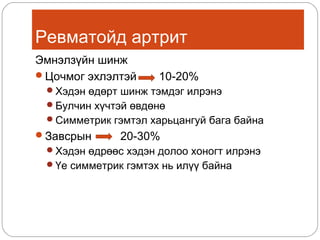 Ревматойд артрит
Эмнэлзүйн шинж
Цочмог эхлэлтэй

10-20%

Хэдэн өдөрт шинж тэмдэг илрэнэ
Булчин хүчтэй өвдөнө
Симметрик гэмтэл харьцангуй бага байна

Завсрын

20-30%

Хэдэн өдрөөс хэдэн долоо хоногт илрэнэ
Үе симметрик гэмтэх нь илүү байна

 