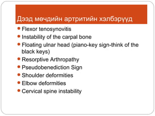 Дээд мөчдийн артритийн хэлбэрүүд
Flexor tenosynovitis
Instability of the carpal bone
Floating ulnar head (piano-key sign-think of the

black keys)
Resorptive Arthropathy
Pseudobenediction Sign
Shoulder deformities
Elbow deformities
Cervical spine instability

 