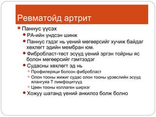 Ревматойд артрит
Паннус үүсэх
РА-ийн үндсэн шинж
Паннус гэдэг нь үений мөгөөрсийг хучиж байдаг

хөхлөгт эдийн мембран юм.
Фибробласт-төст эсүүд үений эргэн тойрны яс
болон мөгөөрсийг гэмтээдэг
Судасны хөхлөгт эд нь

 Профилеряци болсон фибробласт
 Олон тооны жижиг судас олон тооны үрэвслийн эсүүд

ялангуяа Т лимфоцитүүд
 Цөөн тооны коллаген ширхэг

Хожуу шатанд үений анкилоз болж болно

 