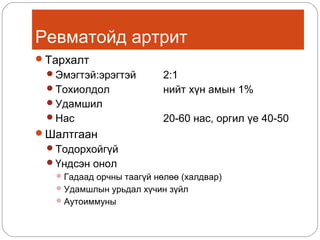 Ревматойд артрит
Тархалт
Эмэгтэй:эрэгтэй
Тохиолдол

2:1
нийт хүн амын 1%

Удамшил
Нас

20-60 нас, оргил үе 40-50

Шалтгаан
Тодорхойгүй
Үндсэн онол
 Гадаад орчны таагүй нөлөө (халдвар)
 Удамшлын урьдал хүчин зүйл
 Аутоиммуны

 