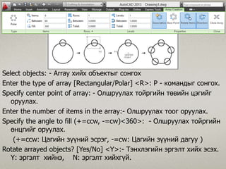 Select objects: - Array хийх объектыг сонгох
Enter the type of array [Rectangular/Polar] <R>: P - командыг сонгох.
Specify center point of array: - Олшруулах тойргийн төвийн цэгийг
оруулах.
Enter the number of items in the array:- Олшруулах тоог оруулах.
Specify the angle to fill (+=ccw, -=cw)<360>: - Олшруулах тойргийн
өнцгийг оруулах.
(+=ccw: Цагийн зүүний эсрэг, -=cw: Цагийн зүүний дагуу )
Rotate arrayed objects? [Yes/No] <Y>:- Тэнхлэгийн эргэлт хийх эсэх.
Ү: эргэлт хийнэ, N: эргэлт хийхгүй.
 