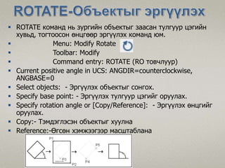 ROTATE команд нь зургийн объектыг заасан тулгуур цэгийн
хувьд, тогтоосон өнцгөөр эргүүлэх команд юм.
 Menu: Modify Rotate
 Toolbar: Modify
 Command entry: ROTATE (RO товчлуур)
 Current positive angle in UCS: ANGDIR=counterclockwise,
ANGBASE=0
 Select objects: - Эргүүлэх объектыг сонгох.
 Specify base point: - Эргүүлэх тулгуур цэгийг оруулах.
 Specify rotation angle or [Copy/Reference]: - Эргүүлэх өнцгийг
оруулах.
 Copy:- Тэмдэглэсэн объектыг хуулна
 Reference:-Өгсөн хэмжээгээр масштаблана
 