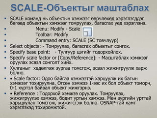  SCALE команд нь объектын хэмжээг өөрчлөхөд хэрэглэгддэг
бөгөөд объектын хэмжээг томруулах, багасгах үед хэрэглэнэ.
 Menu: Modify - Scale
 Toolbar: Modify
 Command entry: SCALE (SC товчлуур)
 Select objects: - Томруулах, багасгах объектыг сонгох.
 Specify base point: - Тулгуур цэгийг тодорхойлох.
 Specify scale factor or [Copy/Reference]: - Масштаблах хэмжээг
оруулах эсвэл сонголт хийх.
 Хулганыг хөдөлгөж зургаа томсгож, эсвэл жижигрүүлж харж
болно.
 • Scale factor: Одоо байгаа хэмжээтэй харцуулж их багын
хэмжээг тохируулна. Өгсөн хэмжээ 1-ээс их бол объект томорч,
0-1 хүртэл байвал объект жижгэрнэ.
 • Reference : Тодорхой хэмжээ оруулах. Томруулах,
жижигрүүлэх хэмжээ, бодит уртын хэмжээ. Мөн зургийн урттай
харьцуулан томсгож, жижигсгэж болно. OSNAP-тай хамт
хэрэглэхэд тохиромжтой.
 