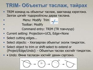  TRIM команд нь объектыг таслаж, зааглахад хэрэглэнэ.
Залгах цэгийг тодорхойлсны дараа таслана.
 Menu: Modify Trim
 Toolbar: Modify
 Command entry: TRIM (TR товчлуур)
 Current setting: Projection=UCS, Edge=None
 Select cutting edges...
 Select objects: - Хязгаарлах объектыг эхэлж тэмдэглэх.
 Select object to trim or shift-select to extend or
{Project/Edge/Undo]: - Объектын таслах хэсгийг тэмдэглэх.
 • Undo: Өмнө тасласан хэсгийг дахин сэргээнэ.
 