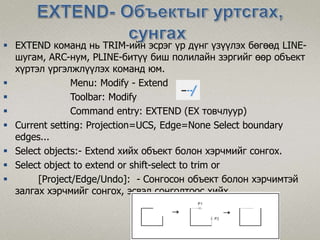  EXTEND команд нь TRIM-ийн эсрэг үр дүнг үзүүлэх бөгөөд LINE-
шугам, ARC-нум, PLINE-битүү биш полилайн зэргийг өөр объект
хүртэл үргэлжлүүлэх команд юм.
 Menu: Modify - Extend
 Toolbar: Modify
 Command entry: EXTEND (EX товчлуур)
 Current setting: Projection=UCS, Edge=None Select boundary
edges...
 Select objects:- Extend хийх объект болон хэрчмийг сонгох.
 Select object to extend or shift-select to trim or
 [Project/Edge/Undo]: - Сонгосон объект болон хэрчимтэй
залгах хэрчмийг сонгох, эсвэл сонголтоос хийх.
 
