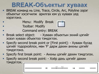  BREAK команд нь Line, Trace, Circle, Arc, Polyline зэрэг
объектыг хэсэгчилж арилгах юм уу хуваах үед
хэрэглэнэ.
 Menu: Modify Break
 Toolbar: Modify
 Command entry: BREAK
 Break select object: - Хуваах объектын эхний цэгийг
эсвэл хуваах объектоо тэмдэглэх.
 Specify second break point or [First point]: - Хуваах бусад
цэгийг тодорхойлох, мөн 'F' дарж дахин анхны цэгийг
тэмдэглэнэ.
 Specify first break point: - Анхны цэгийг дахин тэмдгэлэх.
 Specify second break point: - Хоёр дахь цэгийг дахин
тэмдэглэх.
 