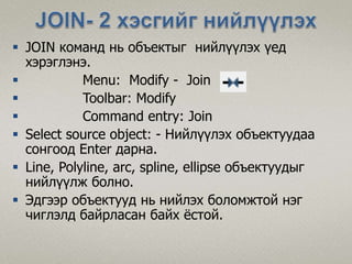  JOIN команд нь объектыг нийлүүлэх үед
хэрэглэнэ.
 Menu: Modify - Join
 Toolbar: Modify
 Command entry: Join
 Select source object: - Нийлүүлэх объектуудаа
сонгоод Enter дарна.
 Line, Polyline, arc, spline, ellipse объектуудыг
нийлүүлж болно.
 Эдгээр объектууд нь нийлэх боломжтой нэг
чиглэлд байрласан байх ёстой.
 