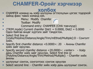  CHAMFER команд нь хоёр шулууны огтлолцлын цэгээс тодорхой
зайнд факс тавих команд юм.
 Menu: Modify Chamfer
 Toolbar: Modify
 Command entry: CHAMFER (CHA товчлуур)
 (TRIM mode) Current chamfer Dist1 = 0.0000, Dist2 = 0.0000 -
Одоо байгаа өнцөг хүртэлх зайг тэмдэглэх.
 Select first line or
[Undo/Polyline/Distance/Angle/Trim/mEthod/Multiple]:D - Сонголт
хийх.
 Specify first chamfer distance <0.0000>: 20 - Анхны Chamfer
хийх зайг оруулах.
 Specify second chamfer distance <20.0000>: <enter> - Хоёр
дахь Chamfer хийх зайг оруулах. Select first line or
[Polyline/Distance/Angle/Trim/Method/Multiple]: - Chamfer хийх
анхны
 шулууныг сонгох, сонголтоос сонгож оруулах
 Select second line: - Chamfer хийх хоёр дахь шулууныг сонгох.
 