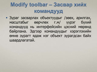  Зураг засварлах объектуудыг /зөөх, арилгах,
масштабыг өөрчлөх г.м/ үүрэг бүхий
командууд нь интерфейсийн цэсний мөрөнд
байрлана. Эдгээр командуудыг хэрэглэхийн
өмнө зурагт ядаж нэг объект зурагдсан байх
шаардлагатай.
 