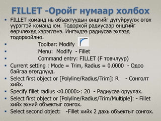  FILLET команд нь объектуудын өнцгийг дугуйруулж өгөх
үүрэгтэй команд юм. Тодорхой радиусаар өнцгийг
өөрчлөхөд хэрэглэнэ. Ингэхдээ радиусаа эхлээд
тодорхойлно.
 Toolbar: Modify
 Menu: Modify - Fillet
 Command entry: FILLET (F товчлуур)
 Current setting : Mode = Trim, Radius = 0.0000 - Одоо
байгаа өгөгдлүүд.
 Select first object or [Polyline/Radius/Trim]: R - Сонголт
хийх.
 Specify fillet radius <0.0000>: 20 - Радиусаа оруулах.
 Select first object or [Polyline/Radius/Trim/Multiple]: - Fillet
хийх эхний объектыг сонгох.
 Select second object: -Fillet хийх 2 дахь объектыг сонгох.
 