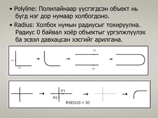 • Polyline: Полилайнаар үүсгэгдсэн объект нь
бүгд нэг дор нумаар холбогдоно.
• Radius: Холбох нумын радиусыг тохируулна.
Радиус 0 байвал хоёр объектыг үргэлжлүүлэх
ба эсвэл давхацсан хэсгийг арилгана.
 