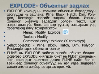  EXPLODE команд нь холимог объектыг бүрэлдэхүүн
хэсгүүдэд нь задлана. Pline, Block, Hatch, Dim, Poly-
gon, Rectangle зэргийг задалж болно. Ихэнхи
холимог биетүүд задардаг боловч текст, цэг
задрагддаггүй. Блок шинээр үүсгэх, засварлах үед
хэрэглэхэд илүү тохиромжтой.
 Menu: Modify Explode
 Toolbar: Modify
 Command entry: explode (X товчлуур)
 Select objects: - Pline, Block, Hatch, Dim, Polygon,
Rectangle зэрэг объектыг сонгох.
 PLINE нь EXPLODE хийвэл энгийн объект болдог.
Эсрэгээр EXPLODE хийгдсэн биет нь PEDIT командын
Join командыг ашиглаж дахин PLINE хийж болно.
Гэвч өөр холимог объектууд нь нэг удаа задарвал
дахин анхны хэлбэртээ эргэж орохгүй.
 