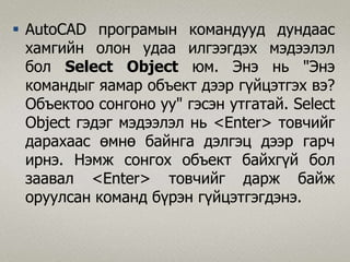  AutoCAD програмын командууд дундаас
хамгийн олон удаа илгээгдэх мэдээлэл
бол Select Object юм. Энэ нь "Энэ
командыг яaмар объект дээр гүйцэтгэх вэ?
Объектоо сонгоно уу" гэсэн утгатай. Select
Object гэдэг мэдээлэл нь <Enter> товчийг
дарахаас өмнө байнга дэлгэц дээр гарч
ирнэ. Нэмж сонгох объект байхгүй бол
заавал <Enter> товчийг дарж байж
оруулсан команд бүрэн гүйцэтгэгдэнэ.
 