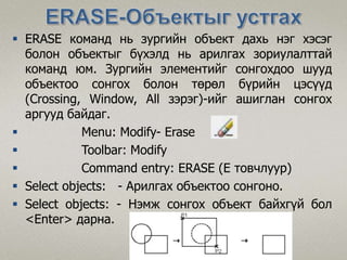  ERASE команд нь зургийн объект дахь нэг хэсэг
болон объектыг бүхэлд нь арилгах зориулалттай
команд юм. Зургийн элементийг сонгохдоо шууд
объектоо сонгох болон төрөл бүрийн цэсүүд
(Сrossing, Window, All зэрэг)-ийг ашиглан сонгох
аргууд байдаг.
 Menu: Modify- Erase
 Toolbar: Modify
 Command entry: ERASE (E товчлуур)
 Select objects: - Арилгах объектоо сонгоно.
 Select objects: - Нэмж сонгох объект байхгүй бол
<Enter> дарна.
 
