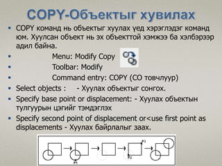  COPY команд нь объектыг хуулах үед хэрэглэдэг команд
юм. Хуулсан объект нь эх объекттой хэмжээ ба хэлбэрээр
адил байна.
 Menu: Modify Copy
 Toolbar: Modify
 Command entry: COPY (CO товчлуур)
 Select objects : - Хуулах объектыг сонгох.
 Specify base point or displacement: - Хуулах объектын
тулгуурын цэгийг тэмдэглэх
 Specify second point of displacement or<use first point as
displacements - Хуулах байрлалыг заах.
 