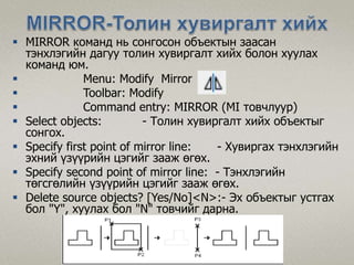  MIRROR команд нь сонгосон объектын заасан
тэнхлэгийн дагуу толин хувиргалт хийх болон хуулах
команд юм.
 Menu: Modify Mirror
 Toolbar: Modify
 Command entry: MIRROR (MI товчлуур)
 Select objects: - Толин хувиргалт хийх объектыг
сонгох.
 Specify first point of mirror line: - Хувиргах тэнхлэгийн
эхний үзүүрийн цэгийг зааж өгөх.
 Specify second point of mirror line: - Тэнхлэгийн
төгсгөлийн үзүүрийн цэгийг зааж өгөх.
 Delete source objects? [Yes/No]<N>:- Эх объектыг устгах
бол "Ү", хуулах бол "N" товчийг дарна.
 