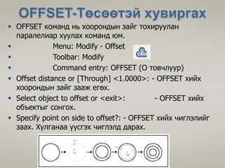  OFFSET команд нь хоорондын зайг тохируулан
паралелиар хуулах команд юм.
 Menu: Modify - Offset
 Toolbar: Modify
 Command entry: OFFSET (O товчлуур)
 Offset distance or [Through] <1.0000>: - OFFSET хийх
хоорондын зайг зааж егөх.
 Select object to offset or <exit>: - OFFSET хийх
объектыг сонгох.
 Specify point on side to offset?: - OFFSET хийх чиглэлийг
заах. Хулганаа үүсгэх чиглэлд дарах.
 