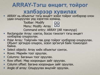  ARRAY нь объектыг тэгш өнцөгт эсвэл тойрог хэлбэрээр олон
удаа олшруулах үед хэрэглэх команд.
Toolbar: Modify
Menu: Modify -Array
Command entry: ARRAY (AR товчлуур)
 Rectangular Array: хэвтээ, босоо тэнхлэгт тэгш өнцөгт
хэлбэрээр олшруулах.
 Polar Array: Тойргийн төв дээр тойрог хэлбэрээр олшруулах.
Объект эргэхдээ олшрох, эсвэл эргэхгүй байх тохиолдол
байна.
 Select objects: Array хийх объектыг сонгох.
 Rows: Мөрийн тоог оруулах.
 Columns: Баганын тоог оруулах.
 Row offset: Мөр хоорондын зайг оруулах.
 Column offset: Багана хоорондын зайг оруулах.
 Angle of array: Олшруулах өнцгийг оруулах.
 