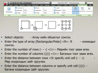 Select objects: - Array хийх объектыг сонгох.
 Enter the type of array [Rectangular/Polar] <R>: R - командыг
сонгох.
 Enter the number of rows (- - -) <1>:- Мөрийн тоог зааж өгөх.
 Enter the number of columns (|||) <1>:- Баганын тоог зааж өгөх.
 Enter the distance between rows <5r specify unit cell (- - -): -
Mөp хоорондын зайг оруулах.
 Enter the distance between columns or specify unit cell (|||): -
Багана хоорондын зайг оруулах.
 