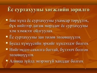 Ёс суртахууны хөгжлийн зорилгоЁс суртахууны хөгжлийн зорилго
 Бие хүнд ёс суртахууны ухамсар төрүүлэх,Бие хүнд ёс суртахууны ухамсар төрүүлэх,
бүх нийтээр дагаж мөрддөг ёс суртахууныбүх нийтээр дагаж мөрддөг ёс суртахууны
хэм хэмжээг ойлгуулаххэм хэмжээг ойлгуулах
 Ёс суртахууны зан төлөв төлөвшүүлэхЁс суртахууны зан төлөв төлөвшүүлэх
 Бусад хүмүүсийн эрхийг хүндэлдэг болгохБусад хүмүүсийн эрхийг хүндэлдэг болгох
 Нийгэмдээ сахилга баттай, бүтээлч болгонНийгэмдээ сахилга баттай, бүтээлч болгон
төлөвшүүлэхтөлөвшүүлэх
 Аливаа зүйлд энэрэнгүй ханддаг болгохАливаа зүйлд энэрэнгүй ханддаг болгох
 