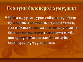 Гоо зүйн боловсрол хүмүүжилГоо зүйн боловсрол хүмүүжил
 Байгаль, урлаг, уран сайхны, хүрээлэнБайгаль, урлаг, уран сайхны, хүрээлэн
буй орчны гоо сайхныг тусган үнэлж,буй орчны гоо сайхныг тусган үнэлж,
гоо сайхны мэдрэмж, таашаал ухамсаргоо сайхны мэдрэмж, таашаал ухамсар
болон чадвар дадал төлөвшүүлэх үйлболон чадвар дадал төлөвшүүлэх үйл
явц үр дүнгийн нэгдлийг гоо зүйнявц үр дүнгийн нэгдлийг гоо зүйн
боловсрол хүмүүжил гэнэ.боловсрол хүмүүжил гэнэ.
 