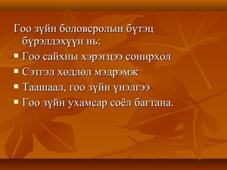Гоо зүйн боловсролын бүтэцГоо зүйн боловсролын бүтэц
бүрэлдэхүүн нь:бүрэлдэхүүн нь:
 Гоо сайхны хэрэгцээ сонирхолГоо сайхны хэрэгцээ сонирхол
 Сэтгэл хөдлөл мэдрэмжСэтгэл хөдлөл мэдрэмж
 Таашаал, гоо зүйн үнэлгээТаашаал, гоо зүйн үнэлгээ
 Гоо зүйн ухамсар соёл багтана.Гоо зүйн ухамсар соёл багтана.
 