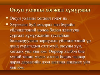 Оюун ухааны хөгжил хүмүүжилОюун ухааны хөгжил хүмүүжил
 Оюун ухааны хөгжил гэдэг нь :Оюун ухааны хөгжил гэдэг нь :
 Хүрээлэн буй амьдрал янз бүрийнХүрээлэн буй амьдрал янз бүрийн
үйлчилгээний нөлөө болон ялангуяаүйлчилгээний нөлөө болон ялангуяа
сургалт хүмүүжлийн тусгайлансургалт хүмүүжлийн тусгайлан
боловсруулсан зориудын үйлчилгээний үрболовсруулсан зориудын үйлчилгээний үр
дүнд сурагчдын сэтгэхүй, оюуны хүч,дүнд сурагчдын сэтгэхүй, оюуны хүч,
хөгжих үйл явц юм. Өөрөөр хэлбэл биехөгжих үйл явц юм. Өөрөөр хэлбэл бие
хүний танин мэдэх сэтгэн бодох чадвархүний танин мэдэх сэтгэн бодох чадвар
дараа дараагийн дээд шатанд шилжих үйлдараа дараагийн дээд шатанд шилжих үйл
явц юм.явц юм.
 