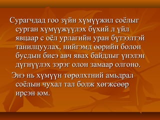 Сурагчдад гоо зүйн хүмүүжил соёлыгСурагчдад гоо зүйн хүмүүжил соёлыг
сурган хүмүүжүүлэх бүхий л үйлсурган хүмүүжүүлэх бүхий л үйл
явцаар с оёл урлагийн уран бүтээлтэйявцаар с оёл урлагийн уран бүтээлтэй
танилцуулах, нийгэмд өөрийн болонтанилцуулах, нийгэмд өөрийн болон
бусдын биеэ авч явах байдлыг үнэлэнбусдын биеэ авч явах байдлыг үнэлэн
дүгнүүлэх зэрэг олон замаар олгоно.дүгнүүлэх зэрэг олон замаар олгоно.
Энэ нь хүмүүн төрөлхтний амьдралЭнэ нь хүмүүн төрөлхтний амьдрал
соёлын чухал тал болж хөгжсөөрсоёлын чухал тал болж хөгжсөөр
ирсэн юм.ирсэн юм.
 