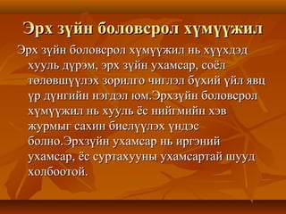 Эрх зүйн боловсрол хүмүүжилЭрх зүйн боловсрол хүмүүжил
Эрх зүйн боловсрол хүмүүжил нь хүүхдэдЭрх зүйн боловсрол хүмүүжил нь хүүхдэд
хууль дүрэм, эрх зүйн ухамсар, соёлхууль дүрэм, эрх зүйн ухамсар, соёл
төлөвшүүлэх зорилго чиглэл бүхий үйл явцтөлөвшүүлэх зорилго чиглэл бүхий үйл явц
үр дүнгийн нэгдэл юм.Эрхзүйн боловсролүр дүнгийн нэгдэл юм.Эрхзүйн боловсрол
хүмүүжил нь хууль ёс нийгмийн хэвхүмүүжил нь хууль ёс нийгмийн хэв
журмыг сахин биелүүлэх үндэсжурмыг сахин биелүүлэх үндэс
болно.Эрхзүйн ухамсар нь иргэнийболно.Эрхзүйн ухамсар нь иргэний
ухамсар, ёс суртахууны ухамсартай шуудухамсар, ёс суртахууны ухамсартай шууд
холбоотой.холбоотой.
 