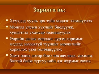 Зорилго нь:Зорилго нь:
 Хүүхдэд хууль эрх зүйн мэдлэг эзэмшүүлэхХүүхдэд хууль эрх зүйн мэдлэг эзэмшүүлэх
 Монгол улсын хуулийг биелүүлж,Монгол улсын хуулийг биелүүлж,
хүндэтгэх ухамсар төлөвшүүлэххүндэтгэх ухамсар төлөвшүүлэх
 Өөрийн дагаж мөрддөг дүрэм горимыгӨөрийн дагаж мөрддөг дүрэм горимыг
мэдээд зогсохгүй түүнийг зөрчигчийгмэдээд зогсохгүй түүнийг зөрчигчийг
хориглох үзэл төлөвшүүлэххориглох үзэл төлөвшүүлэх
 Хамт олны дотор биеэ зөв авч явах, сахилгаХамт олны дотор биеэ зөв авч явах, сахилга
баттай байж сургуулийн дэг журмыг сахихбаттай байж сургуулийн дэг журмыг сахих
 