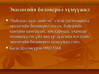 Экологийн боловсрол хүмүүжилЭкологийн боловсрол хүмүүжил
 ““байгаль- хүн- нийгэм” гэсэн тогтолцоондбайгаль- хүн- нийгэм” гэсэн тогтолцоонд
экологийн боловсрол олгох, байгалийгэкологийн боловсрол олгох, байгалийг
хамтран хамгаалах, зөв харьцаа, ухамсархамтран хамгаалах, зөв харьцаа, ухамсар
төлөвшүүлэх үйл явц үр дүнгийн нэгдлийгтөлөвшүүлэх үйл явц үр дүнгийн нэгдлийг
экологийн боловсрол хүмүүжил гэнэ.экологийн боловсрол хүмүүжил гэнэ.
 Багш Цэдэвсүрэн 99015368Багш Цэдэвсүрэн 99015368
 