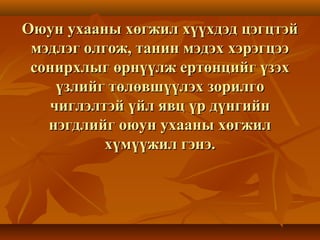 Оюун ухааны хөгжил хүүхдэд цэгцтэйОюун ухааны хөгжил хүүхдэд цэгцтэй
мэдлэг олгож, танин мэдэх хэрэгцээмэдлэг олгож, танин мэдэх хэрэгцээ
сонирхлыг өрнүүлж ертөнцийг үзэхсонирхлыг өрнүүлж ертөнцийг үзэх
үзлийг төлөвшүүлэх зорилгоүзлийг төлөвшүүлэх зорилго
чиглэлтэй үйл явц үр дүнгийнчиглэлтэй үйл явц үр дүнгийн
нэгдлийг оюун ухааны хөгжилнэгдлийг оюун ухааны хөгжил
хүмүүжил гэнэ.хүмүүжил гэнэ.
 
