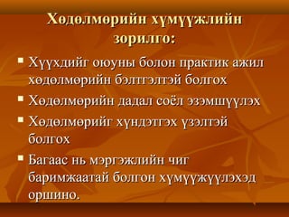 Хөдөлмөрийн хүмүүжлийнХөдөлмөрийн хүмүүжлийн
зорилго:зорилго:
 Хүүхдийг оюуны болон практик ажилХүүхдийг оюуны болон практик ажил
хөдөлмөрийн бэлтгэлтэй болгоххөдөлмөрийн бэлтгэлтэй болгох
 Хөдөлмөрийн дадал соёл эзэмшүүлэхХөдөлмөрийн дадал соёл эзэмшүүлэх
 Хөдөлмөрийг хүндэтгэх үзэлтэйХөдөлмөрийг хүндэтгэх үзэлтэй
болгохболгох
 Багаас нь мэргэжлийн чигБагаас нь мэргэжлийн чиг
баримжаатай болгон хүмүүжүүлэхэдбаримжаатай болгон хүмүүжүүлэхэд
оршино.оршино.
 