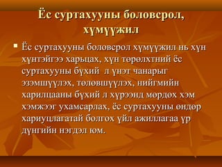 Ёс суртахууны боловсрол,Ёс суртахууны боловсрол,
хүмүүжилхүмүүжил
 Ёс суртахууны боловсрол хүмүүжил нь хүнЁс суртахууны боловсрол хүмүүжил нь хүн
хүнтэйгээ харьцах, хүн төрөлхтний ёсхүнтэйгээ харьцах, хүн төрөлхтний ёс
суртахууны бүхий л үнэт чанарыгсуртахууны бүхий л үнэт чанарыг
эзэмшүүлэх, төлөвшүүлэх, нийгмийнэзэмшүүлэх, төлөвшүүлэх, нийгмийн
харилцааны бүхий л хүрээнд мөрдөх хэмхарилцааны бүхий л хүрээнд мөрдөх хэм
хэмжээг ухамсарлах, ёс суртахууны өндөрхэмжээг ухамсарлах, ёс суртахууны өндөр
хариуцлагатай болгох үйл ажиллагаа үрхариуцлагатай болгох үйл ажиллагаа үр
дүнгийн нэгдэл юм.дүнгийн нэгдэл юм.
 