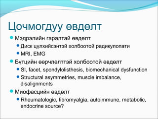 Цочмогдуу өвдөлт
Мэдрэлийн гаралтай өвдөлт
Диск цүлхийсэнтэй холбоотой радикулопати
MRI, EMG

Бүтцийн өөрчлөлттэй холбоотой өвдөлт
SI, facet, spondylolisthesis, biomechanical dysfunction
Structural asymmetries, muscle imbalance,

disalignments

Миофасцийн өвдөлт
Rheumatologic, fibromyalgia, autoimmune, metabolic,

endocrine source?

 