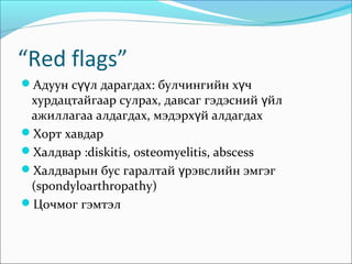 “Red flags”
Адуун сүүл дарагдах: булчингийн хүч

хурдацтайгаар сулрах, давсаг гэдэсний үйл
ажиллагаа алдагдах, мэдэрхүй алдагдах
Хорт хавдар
Халдвар :diskitis, osteomyelitis, abscess
Халдварын бус гаралтай үрэвслийн эмгэг
(spondyloarthropathy)
Цочмог гэмтэл

 
