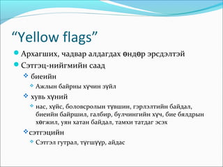 “Yellow flags”
Архагших, чадвар алдагдах өндөр эрсдэлтэй
Сэтгэц-нийгмийн саад
 биеийн


Ажлын байрны хүчин зүйл

 хувь хүний


нас, хүйс, боловсролын түвшин, гэрлэлтийн байдал,
биеийн байршил, галбир, булчингийн хүч, бие бялдрын
хөгжил, уян хатан байдал, тамхи татдаг эсэх

 сэтгэцийн


Сэтгэл гутрал, түгшүүр, айдас

 