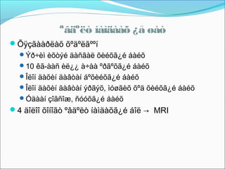 ªâäºëò íàìäààõ ¿å øàò
Õÿçãààðëàõ õºäºëãººí
Ýð÷èì èõòýé äàñãàë õèéõã¿é áàéõ
10 êã-ààñ èë¿¿ à÷àà ºðãºõã¿é áàéõ
Îëîí äàõèí äàâòàí áºõèéõã¿é áàéõ
Îëîí äàõèí äàâòàí ýðãýõ, ìóøãèõ õºä õèéõã¿é áàéõ
Óäààí çîãñîæ, ñóóõã¿é áàéõ

4 äîëîî õîíîãò ºâäºëò íàìäàõã¿é áîë → MRI

 