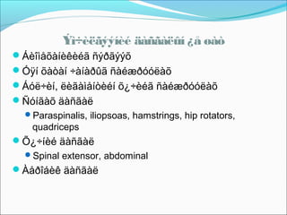 Ýì÷èëãýýíèé äàñãàëûí ¿å øàò
Áèîìåõàíèêèéã ñýðãýýõ
Óÿí õàòàí ÷àíàðûã ñàéæðóóëàõ
Áóë÷èí, ëèãàìåíòèéí õ¿÷èéã ñàéæðóóëàõ
Ñóíãàõ äàñãàë
Paraspinalis, iliopsoas, hamstrings, hip rotators,

quadriceps

Õ¿÷íèé äàñãàë
Spinal extensor, abdominal

Àåðîáèê äàñãàë

 