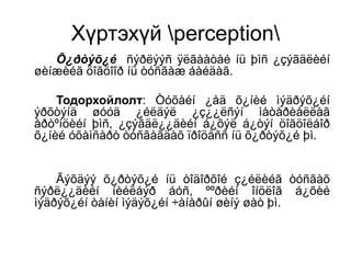 Хүртэхүй perception
Õ¿ðòýõ¿é ñýðëýýñ ÿëãààòàé íü þìñ ¿çýãäëèéí
øèíæèéã öîãöîîð íü òóñãàæ áàéäàã.
Тодорхойлолт: Òóõàéí ¿åä õ¿íèé ìýäðýõ¿éí
ýðõòýíä øóóä ¿éëäýë ¿ç¿¿ëñýí ìàòåðèàëëàã
åðòºíöèéí þìñ, ¿çýãäë¿¿äèéí á¿õýë á¿òýí öîãöîëáîð
õ¿íèé óõàìñàðò òóñãàãäàõ ïðîöåññ íü õ¿ðòýõ¿é þì.
Ãýõäýý õ¿ðòýõ¿é íü òîäîðõîé ç¿éëèéã òóñãàõ
ñýðë¿¿äèéí íèéëáýð áóñ, ººðèéí îíöëîã á¿õèé
ìýäðýõ¿éí òàíèí ìýäýõ¿éí ÷àíàðûí øèíý øàò þì.
 